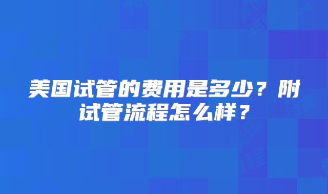美国试管的费用是多少？附试管流程怎么样？
