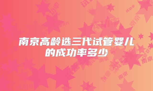 南京高龄选三代试管婴儿的成功率多少