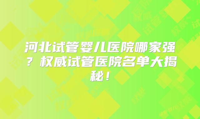 河北试管婴儿医院哪家强？权威试管医院名单大揭秘！