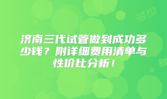 济南三代试管做到成功多少钱？附详细费用清单与性价比分析！