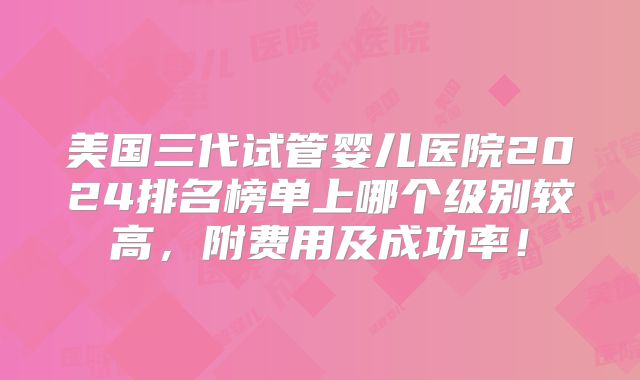 美国三代试管婴儿医院2024排名榜单上哪个级别较高，附费用及成功率！