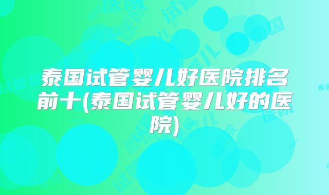 泰国试管婴儿好医院排名前十(泰国试管婴儿好的医院)