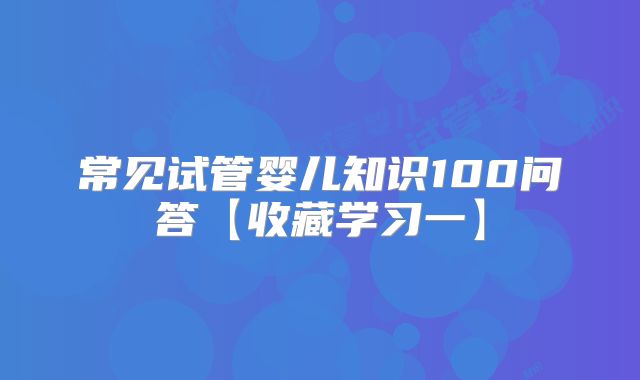 常见试管婴儿知识100问答【收藏学习一】