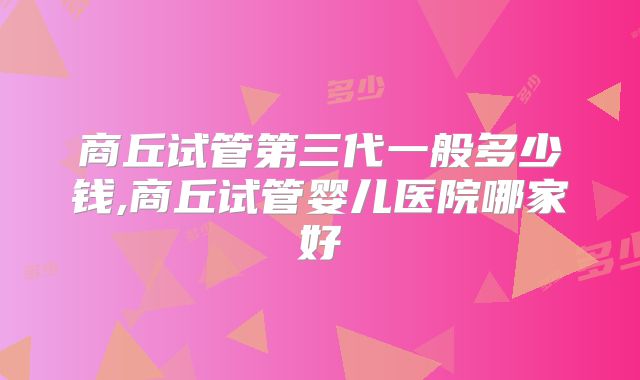 商丘试管第三代一般多少钱,商丘试管婴儿医院哪家好