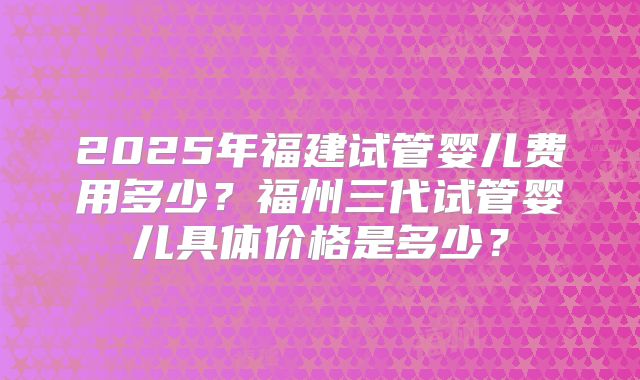 2025年福建试管婴儿费用多少?福州三代试管婴儿具体价格是多少?