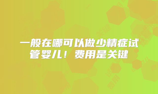 一般在哪可以做少精症试管婴儿！费用是关键