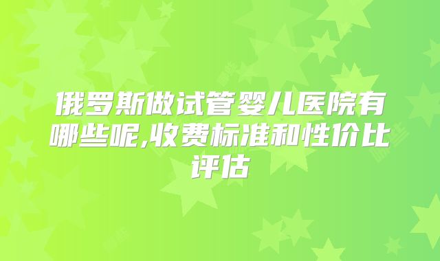 俄罗斯做试管婴儿医院有哪些呢,收费标准和性价比评估