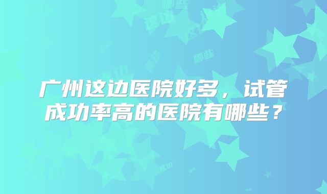 广州这边医院好多，试管成功率高的医院有哪些？