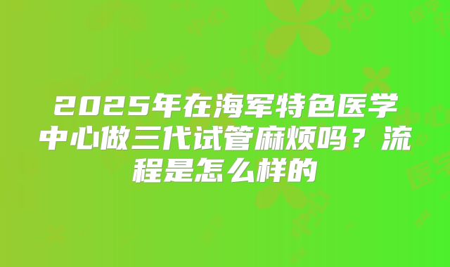 2025年在海军特色医学中心做三代试管麻烦吗？流程是怎么样的
