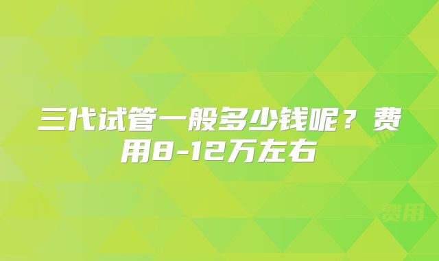 三代试管一般多少钱呢？费用8-12万左右