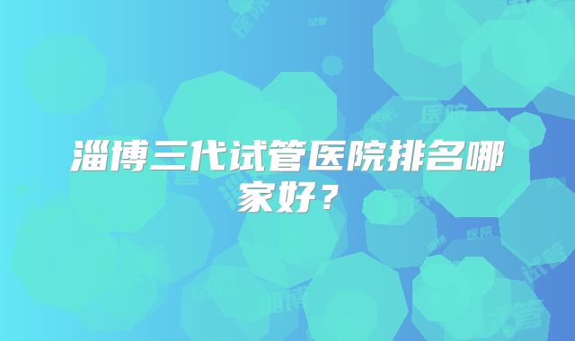 淄博三代试管医院排名哪家好？