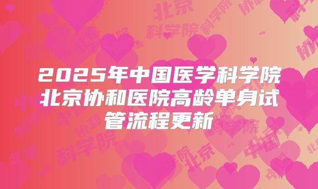2025年中国医学科学院北京协和医院高龄单身试管流程更新