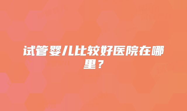 试管婴儿比较好医院在哪里？