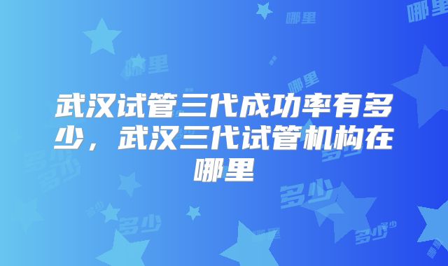 武汉试管三代成功率有多少，武汉三代试管机构在哪里