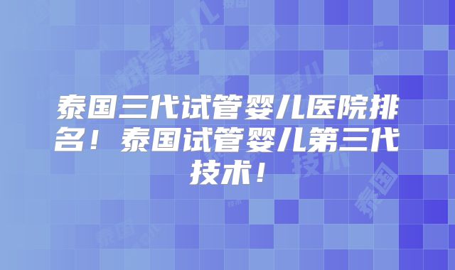 泰国三代试管婴儿医院排名！泰国试管婴儿第三代技术！