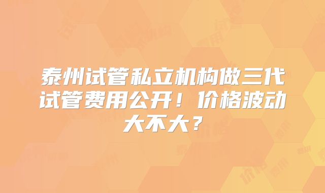 泰州试管私立机构做三代试管费用公开！价格波动大不大？