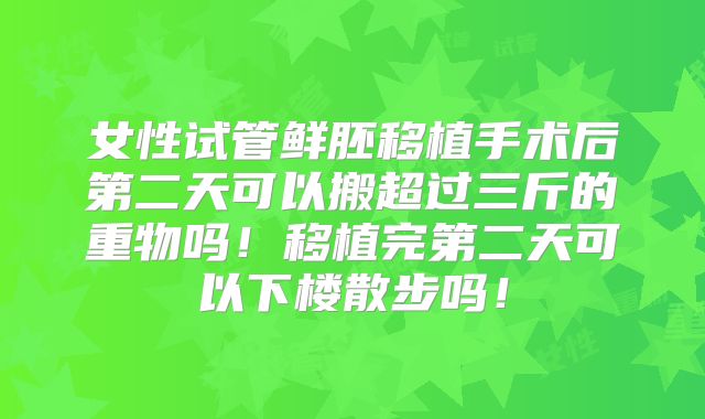 女性试管鲜胚移植手术后第二天可以搬超过三斤的重物吗！移植完第二天可以下楼散步吗！