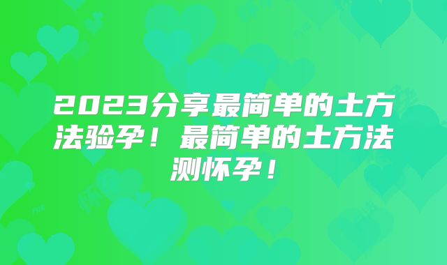2023分享最简单的土方法验孕！最简单的土方法测怀孕！