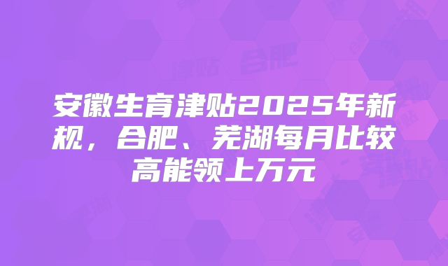 安徽生育津贴2025年新规，合肥、芜湖每月比较高能领上万元