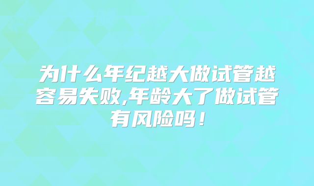为什么年纪越大做试管越容易失败,年龄大了做试管有风险吗！