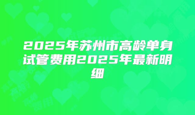 2025年苏州市高龄单身试管费用2025年最新明细