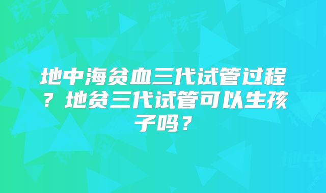 地中海贫血三代试管过程？地贫三代试管可以生孩子吗？