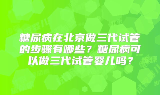 糖尿病在北京做三代试管的步骤有哪些？糖尿病可以做三代试管婴儿吗？