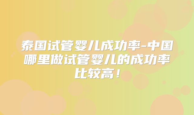 泰国试管婴儿成功率-中国哪里做试管婴儿的成功率比较高！