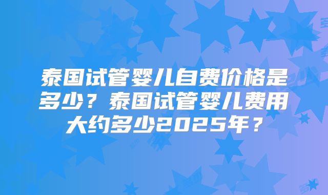 泰国试管婴儿自费价格是多少？泰国试管婴儿费用大约多少2025年？