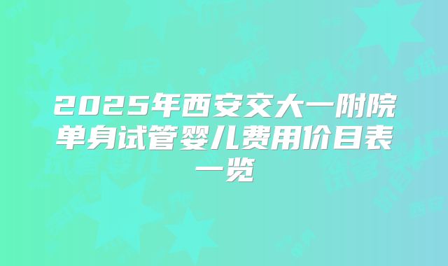 2025年西安交大一附院单身试管婴儿费用价目表一览