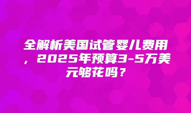 全解析美国试管婴儿费用，2025年预算3-5万美元够花吗？