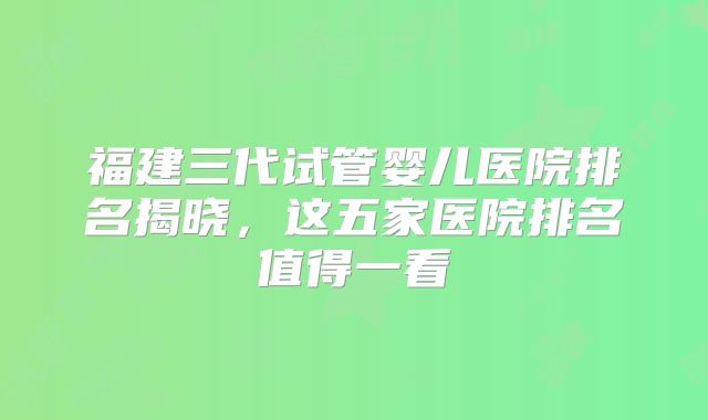 福建三代试管婴儿医院排名揭晓，这五家医院排名值得一看