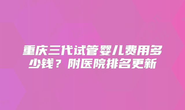 重庆三代试管婴儿费用多少钱？附医院排名更新