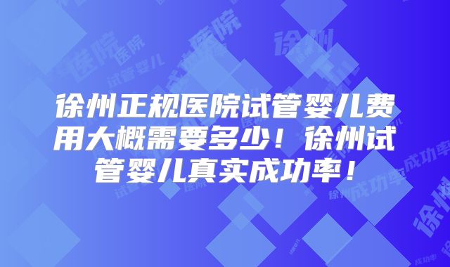 徐州正规医院试管婴儿费用大概需要多少！徐州试管婴儿真实成功率！