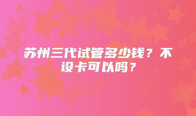 苏州三代试管多少钱？不设卡可以吗？