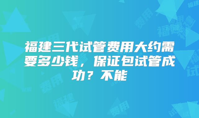 福建三代试管费用大约需要多少钱,保证包试管成功?不能