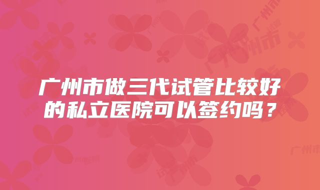 广州市做三代试管比较好的私立医院可以签约吗?