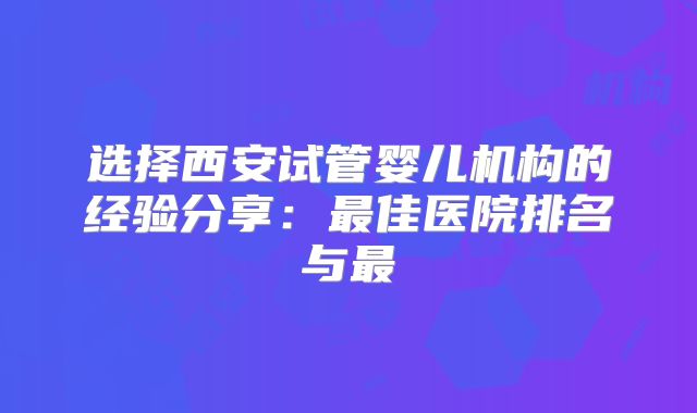 选择西安试管婴儿机构的经验分享：最佳医院排名与最