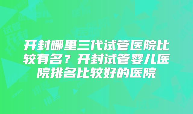 开封哪里三代试管医院比较有名？开封试管婴儿医院排名比较好的医院