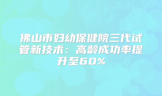 佛山市妇幼保健院三代试管新技术：高龄成功率提升至60%