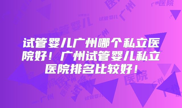 试管婴儿广州哪个私立医院好！广州试管婴儿私立医院排名比较好！