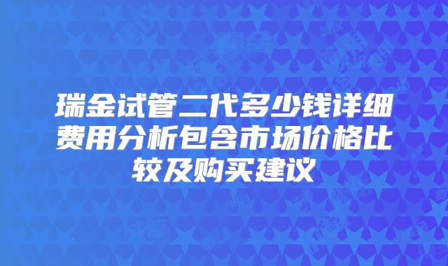 瑞金试管二代多少钱详细费用分析包含市场价格比较及购买建议