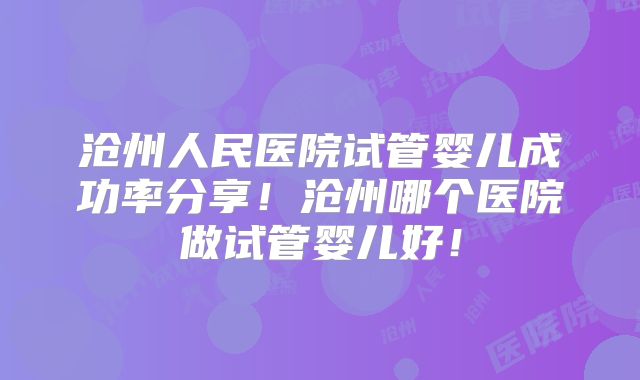 沧州人民医院试管婴儿成功率分享！沧州哪个医院做试管婴儿好！