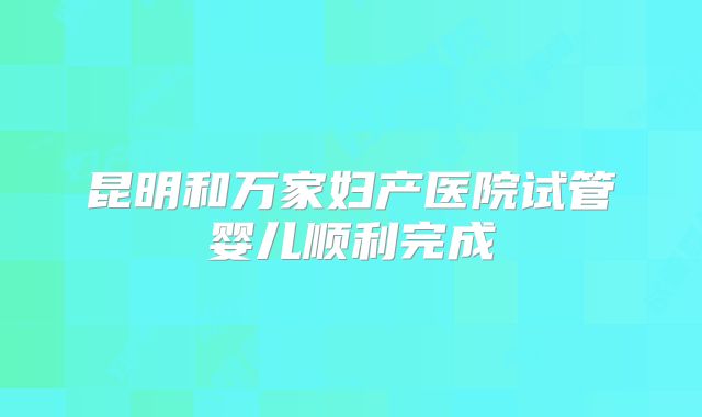 昆明和万家妇产医院试管婴儿顺利完成