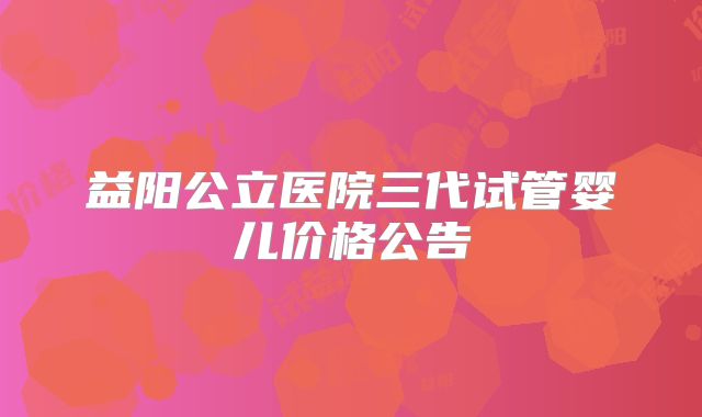 益阳公立医院三代试管婴儿价格公告