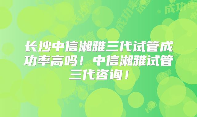 长沙中信湘雅三代试管成功率高吗!中信湘雅试管三代咨询!