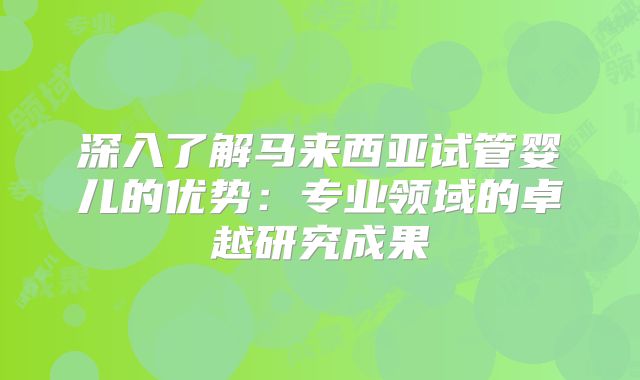 深入了解马来西亚试管婴儿的优势：专业领域的卓越研究成果