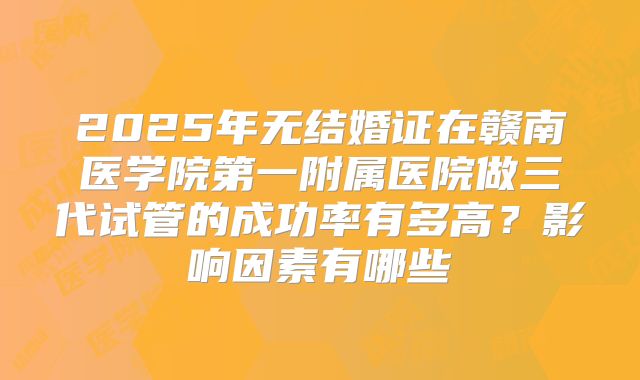 2025年无结婚证在赣南医学院第一附属医院做三代试管的成功率有多高？影响因素有哪些