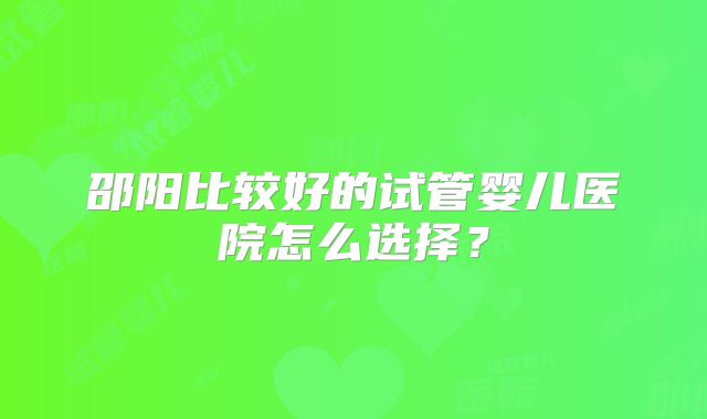 邵阳比较好的试管婴儿医院怎么选择？