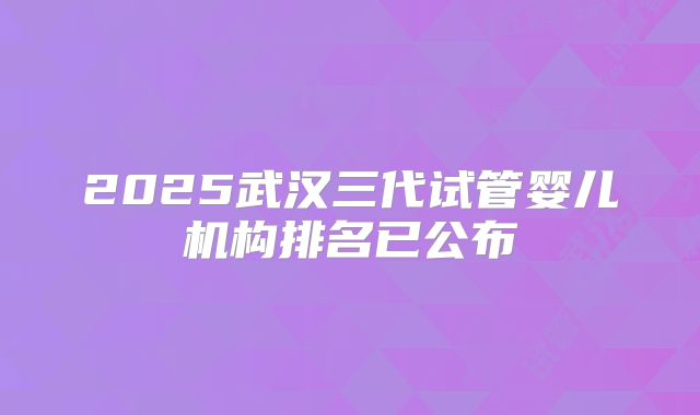 2025武汉三代试管婴儿机构排名已公布